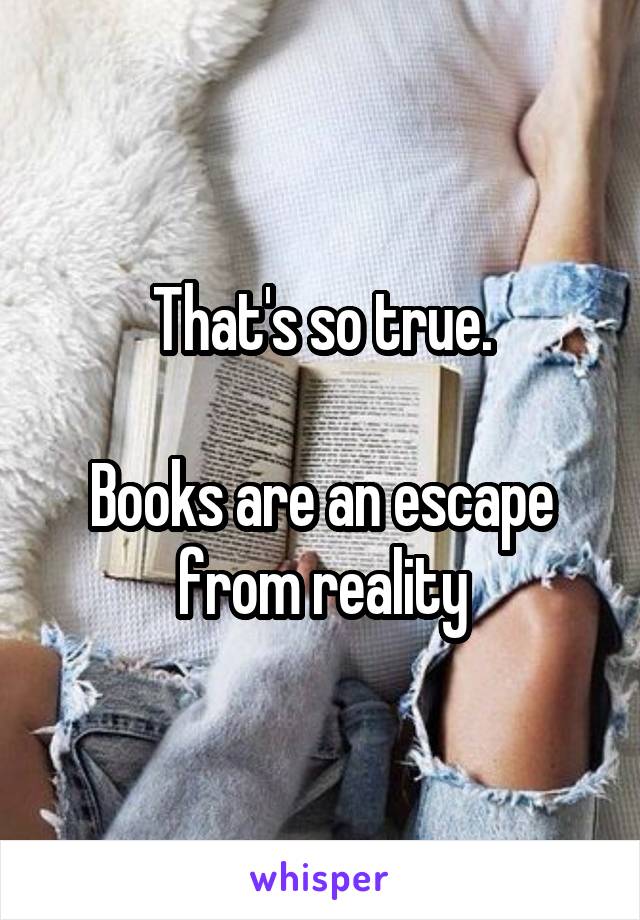 That's so true.

Books are an escape from reality