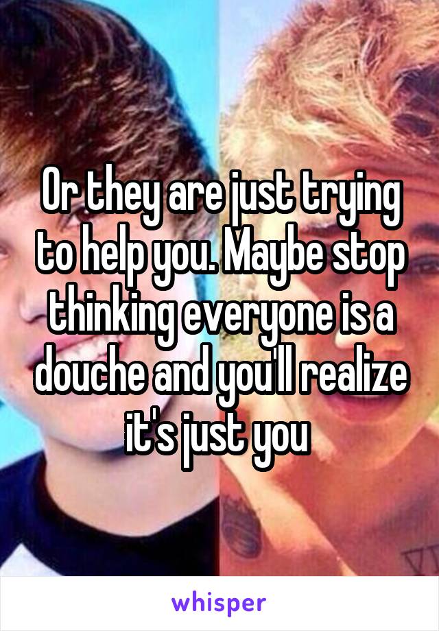 Or they are just trying to help you. Maybe stop thinking everyone is a douche and you'll realize it's just you 