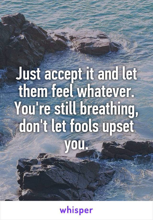 Just accept it and let them feel whatever. You're still breathing, don't let fools upset you.