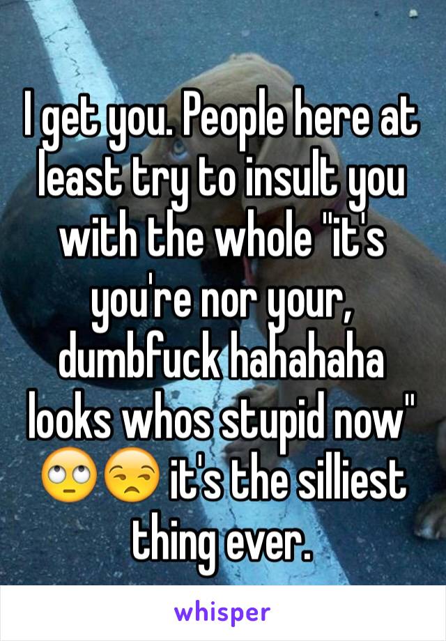 I get you. People here at least try to insult you with the whole "it's you're nor your, dumbfuck hahahaha looks whos stupid now"
🙄😒 it's the silliest thing ever. 