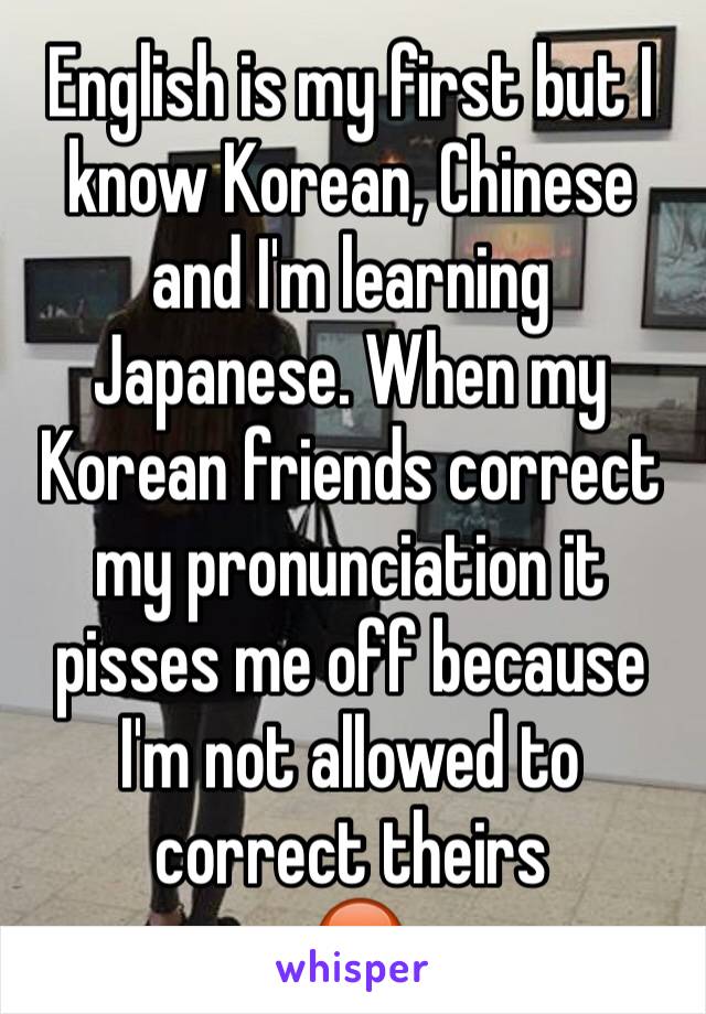 English is my first but I know Korean, Chinese and I'm learning Japanese. When my Korean friends correct my pronunciation it pisses me off because I'm not allowed to correct theirs
 😡