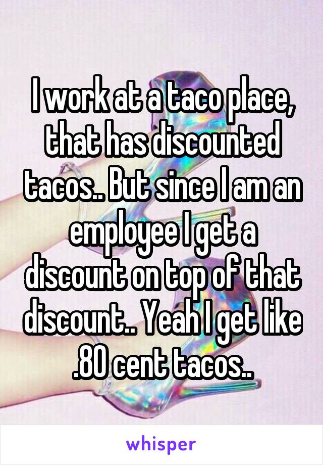 I work at a taco place, that has discounted tacos.. But since I am an employee I get a discount on top of that discount.. Yeah I get like  .80 cent tacos.. 