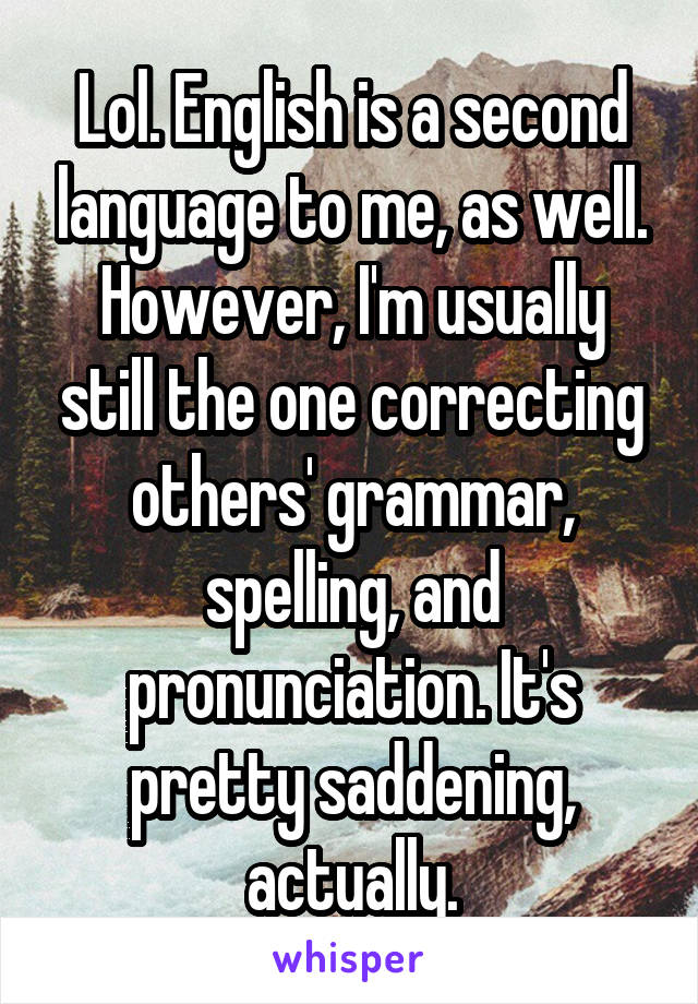 Lol. English is a second language to me, as well. However, I'm usually still the one correcting others' grammar, spelling, and pronunciation. It's pretty saddening, actually.