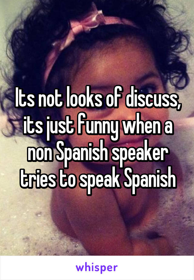 Its not looks of discuss, its just funny when a non Spanish speaker tries to speak Spanish