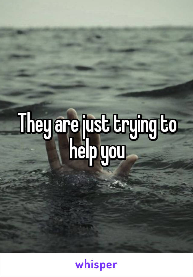 They are just trying to help you