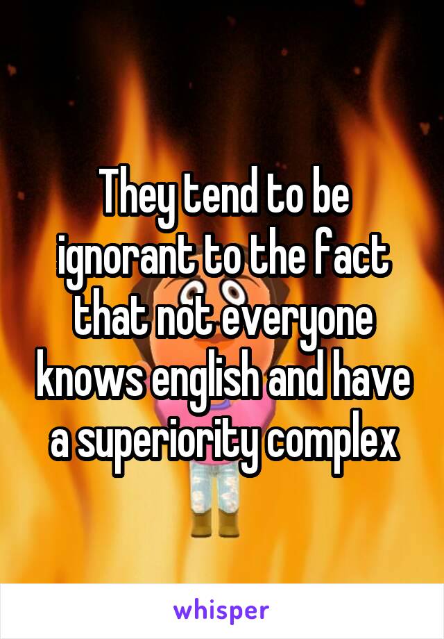 They tend to be ignorant to the fact that not everyone knows english and have a superiority complex