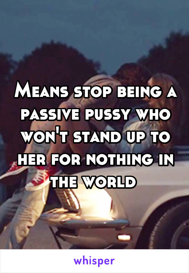 Means stop being a passive pussy who won't stand up to her for nothing in the world 