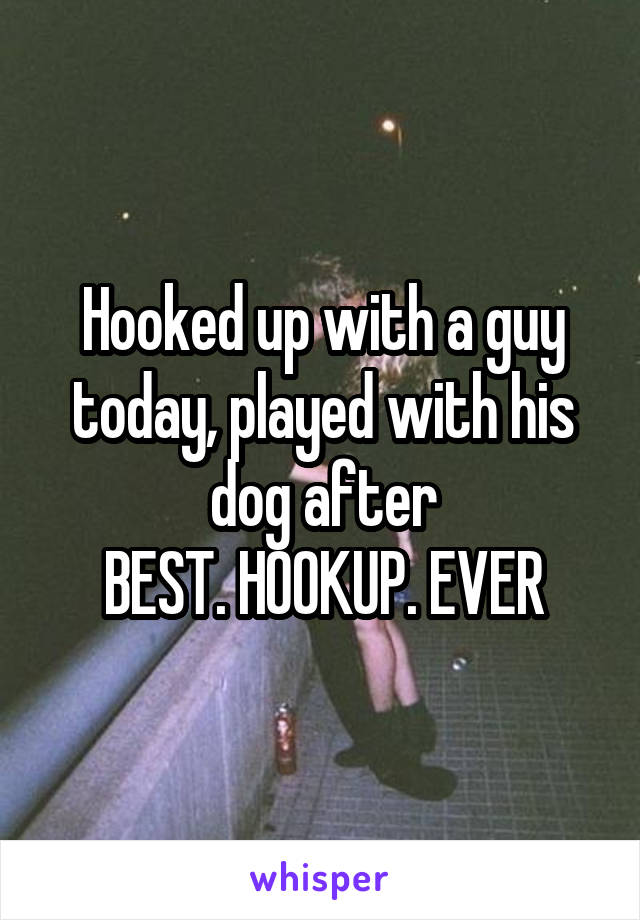 Hooked up with a guy today, played with his dog after
BEST. HOOKUP. EVER
