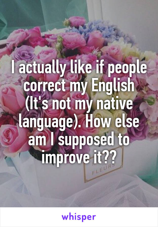 I actually like if people correct my English (It's not my native language). How else am I supposed to improve it??