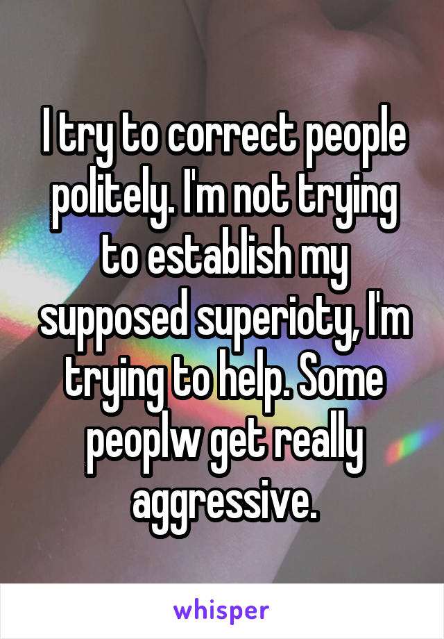 I try to correct people politely. I'm not trying to establish my supposed superioty, I'm trying to help. Some peoplw get really aggressive.