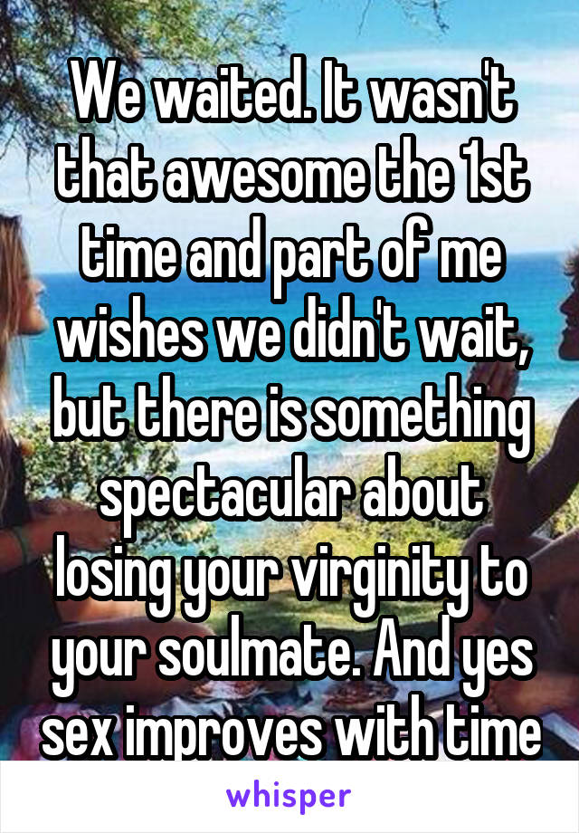 We waited. It wasn't that awesome the 1st time and part of me wishes we didn't wait, but there is something spectacular about losing your virginity to your soulmate. And yes sex improves with time