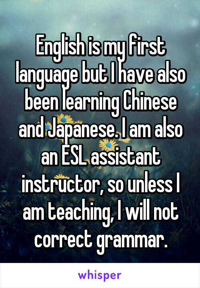 English is my first language but I have also been learning Chinese and Japanese. I am also an ESL assistant instructor, so unless I am teaching, I will not correct grammar.