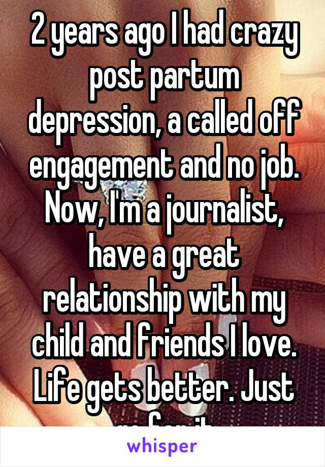 2 years ago I had crazy post partum depression, a called off engagement and no job. Now, I'm a journalist, have a great relationship with my child and friends I love. Life gets better. Just go for it