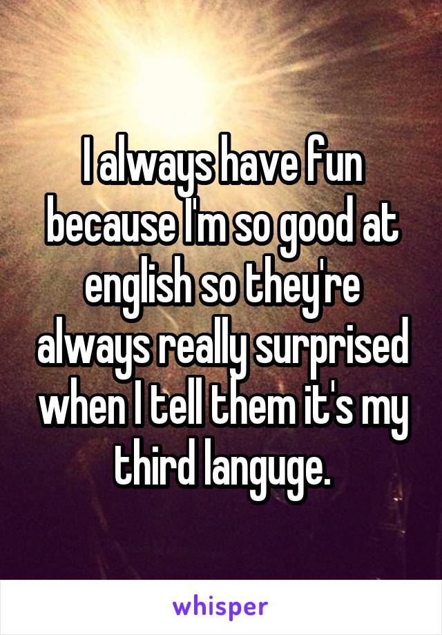 I always have fun because I'm so good at english so they're always really surprised when I tell them it's my third languge.