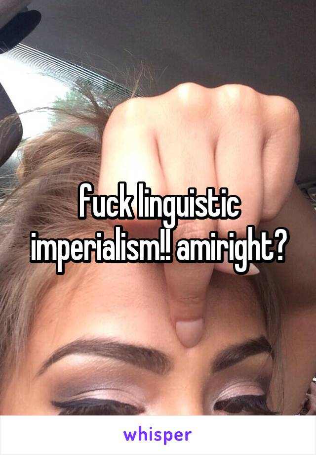 fuck linguistic imperialism!! amiright?