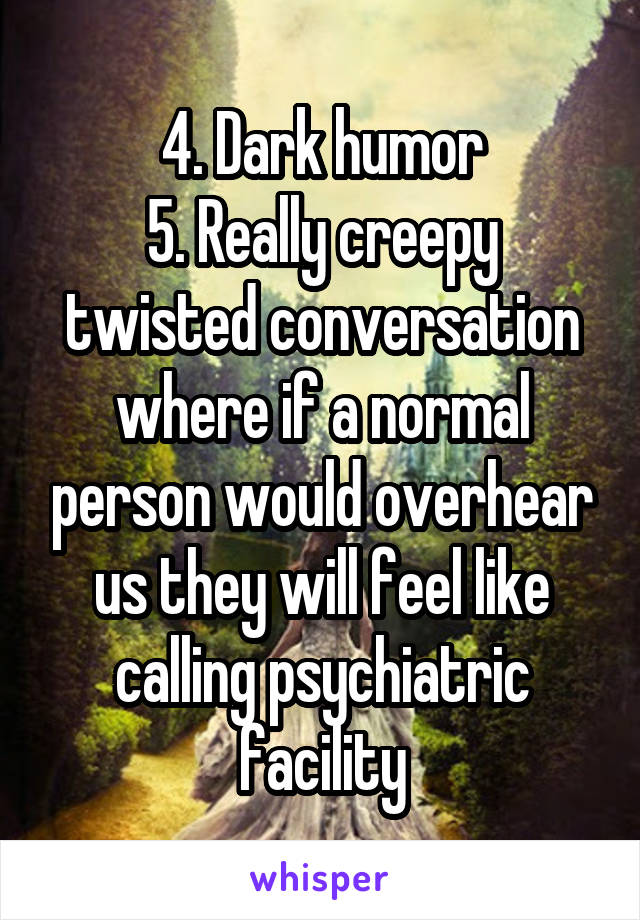 4. Dark humor
5. Really creepy twisted conversation where if a normal person would overhear us they will feel like calling psychiatric facility