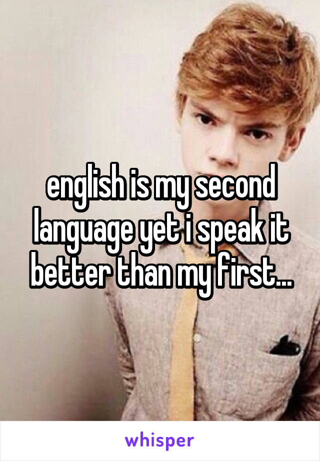 english is my second language yet i speak it better than my first...