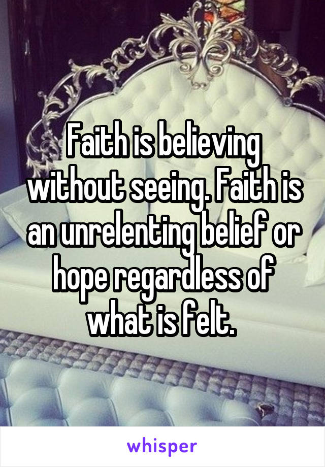 Faith is believing without seeing. Faith is an unrelenting belief or hope regardless of what is felt. 