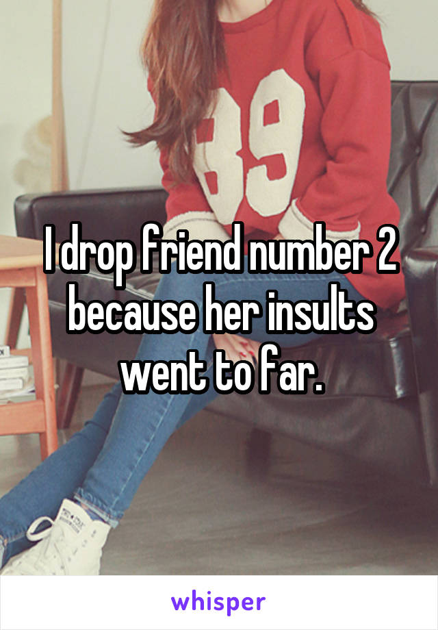 I drop friend number 2 because her insults went to far.