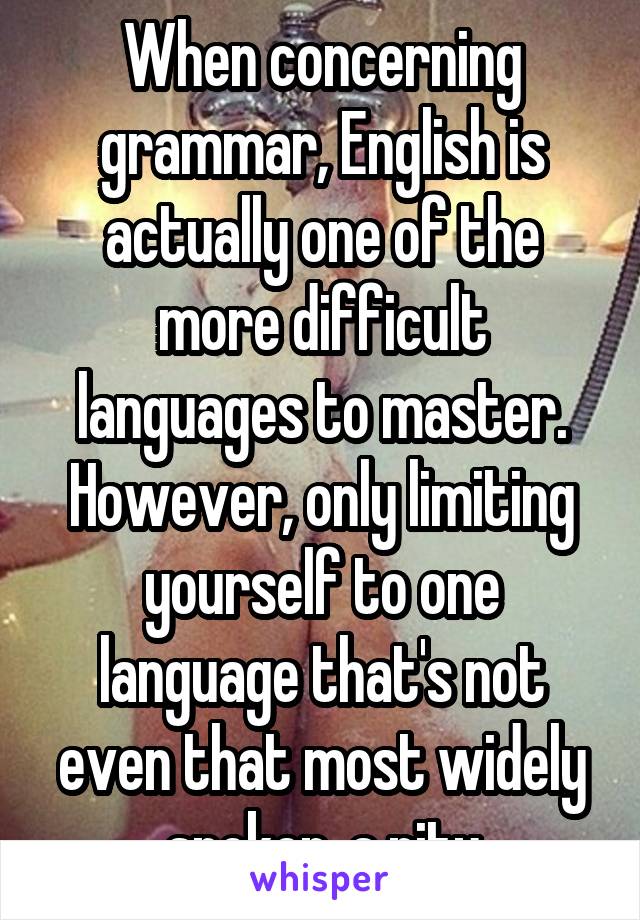 When concerning grammar, English is actually one of the more difficult languages to master. However, only limiting yourself to one language that's not even that most widely spoken..a pity