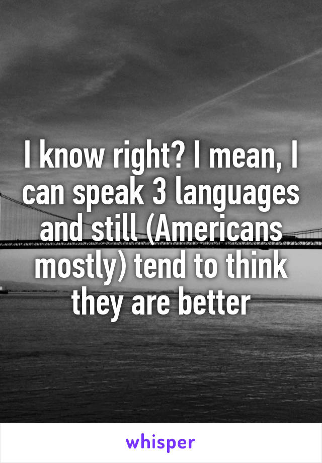 I know right? I mean, I can speak 3 languages and still (Americans mostly) tend to think they are better