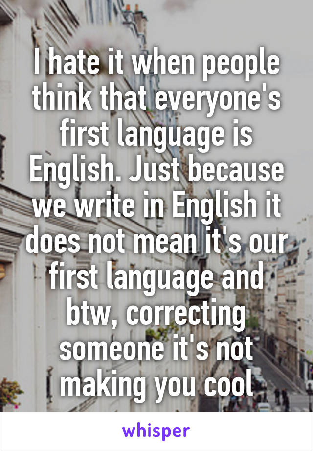 I hate it when people think that everyone's first language is English. Just because we write in English it does not mean it's our first language and btw, correcting someone it's not making you cool