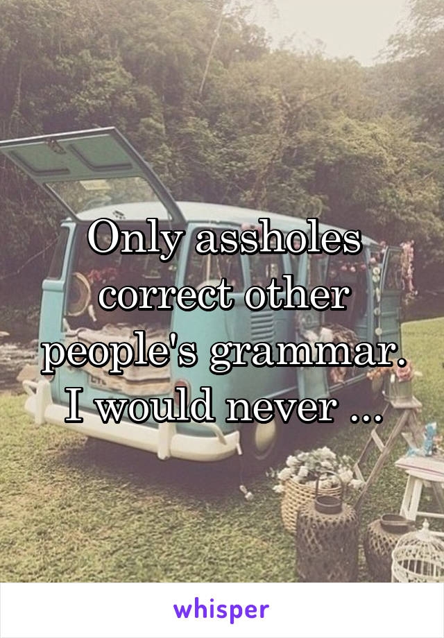 Only assholes correct other people's grammar. I would never ...