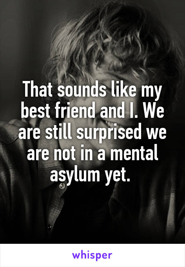 That sounds like my best friend and I. We are still surprised we are not in a mental asylum yet. 