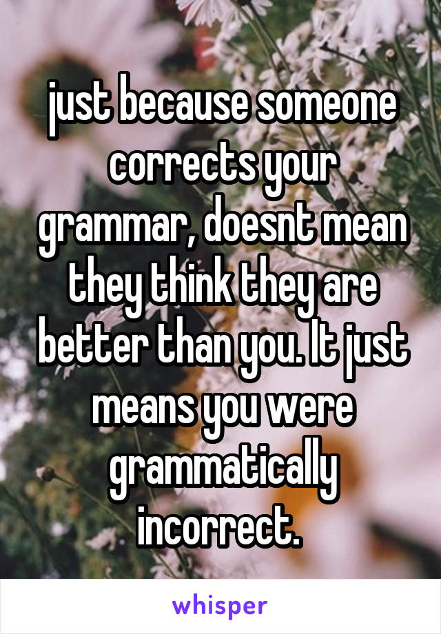 just because someone corrects your grammar, doesnt mean they think they are better than you. It just means you were grammatically incorrect. 