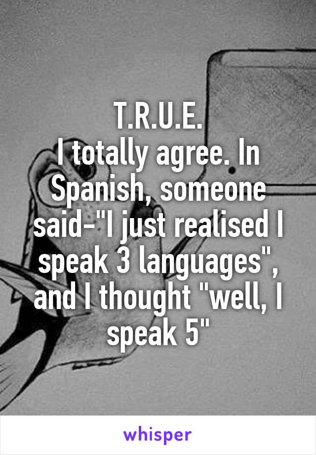 T.R.U.E.
I totally agree. In Spanish, someone said-"I just realised I speak 3 languages", and I thought "well, I speak 5"