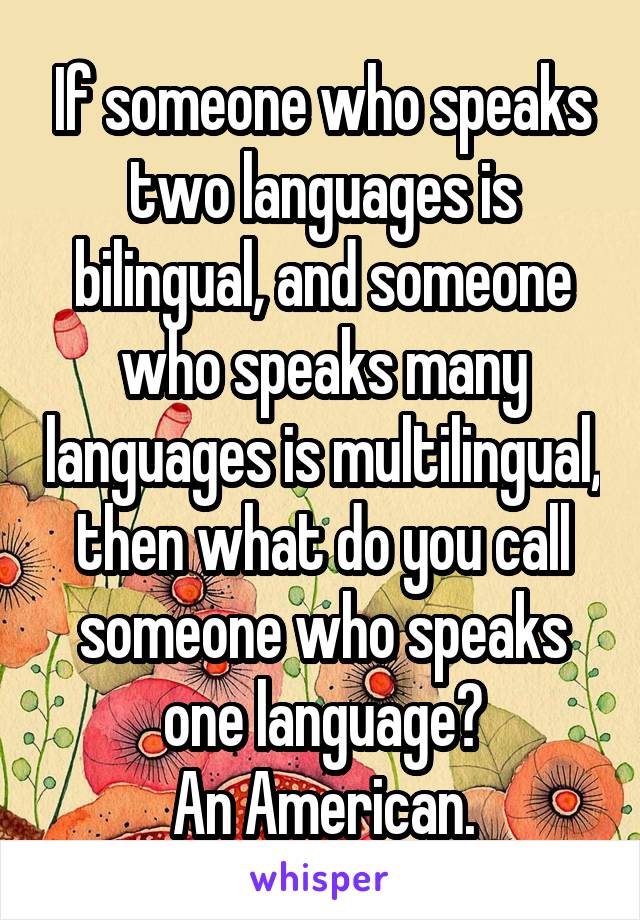 If someone who speaks two languages is bilingual, and someone who speaks many languages is multilingual, then what do you call someone who speaks one language?
An American.