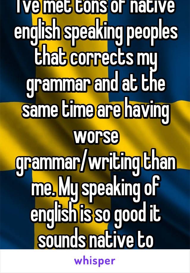 I've met tons of native english speaking peoples that corrects my grammar and at the same time are having worse grammar/writing than me. My speaking of english is so good it sounds native to natives.