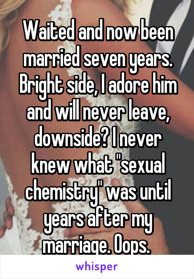 Waited and now been married seven years. Bright side, I adore him and will never leave, downside? I never knew what "sexual chemistry" was until years after my marriage. Oops. 