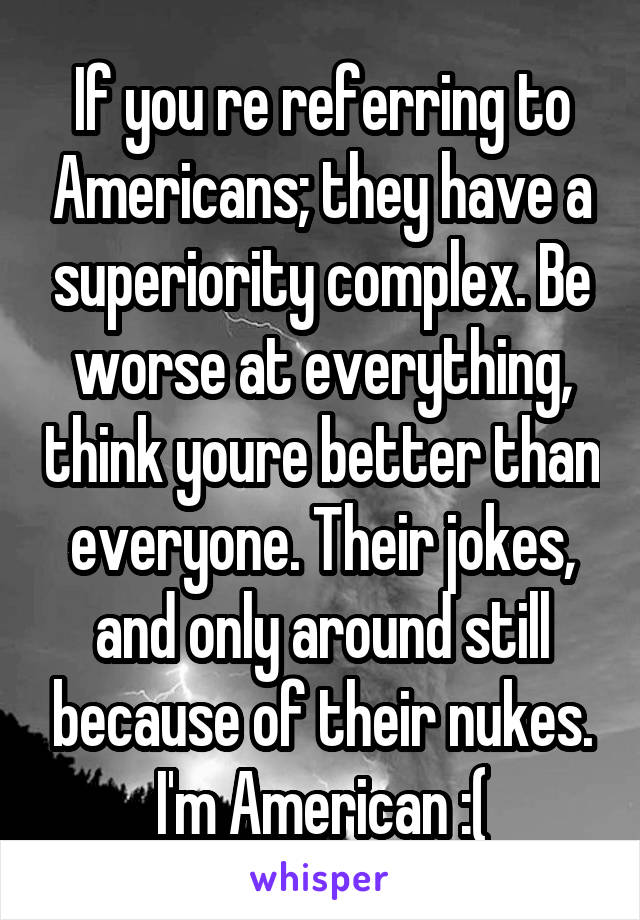 If you re referring to Americans; they have a superiority complex. Be worse at everything, think youre better than everyone. Their jokes, and only around still because of their nukes. I'm American :(