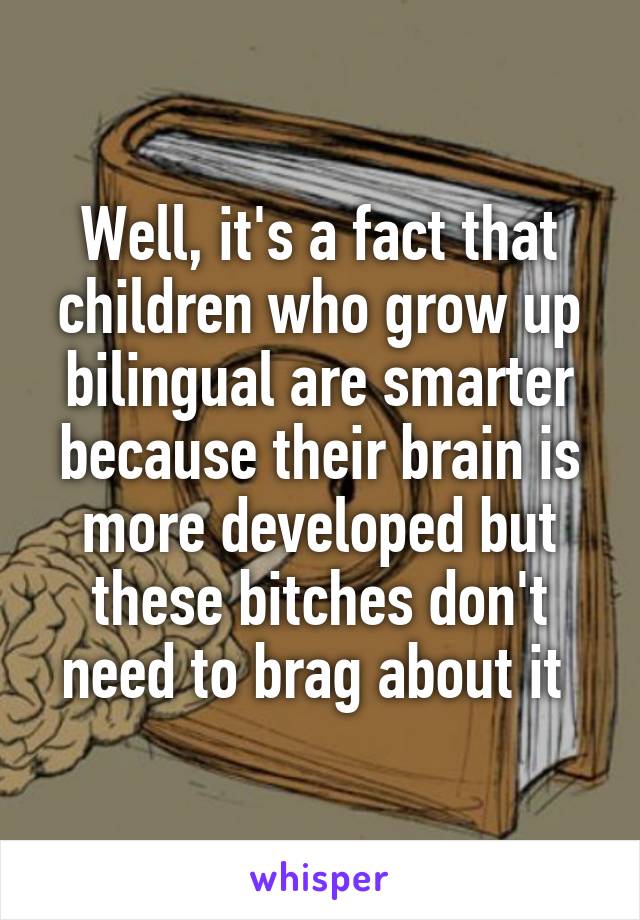 Well, it's a fact that children who grow up bilingual are smarter because their brain is more developed but these bitches don't need to brag about it 