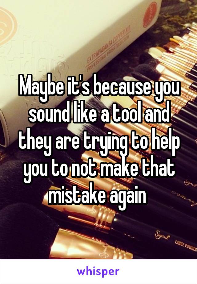 Maybe it's because you sound like a tool and they are trying to help you to not make that mistake again 