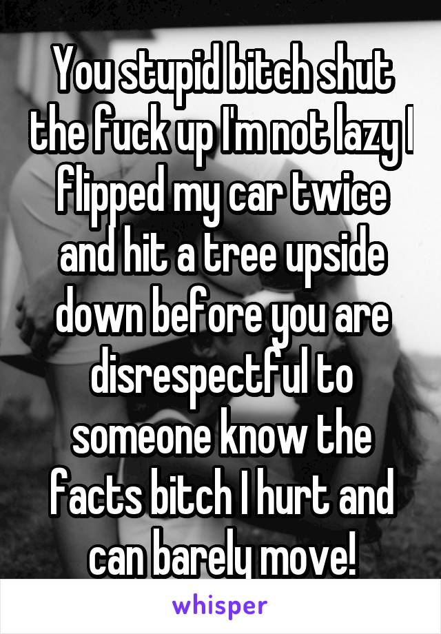 You stupid bitch shut the fuck up I'm not lazy I flipped my car twice and hit a tree upside down before you are disrespectful to someone know the facts bitch I hurt and can barely move!