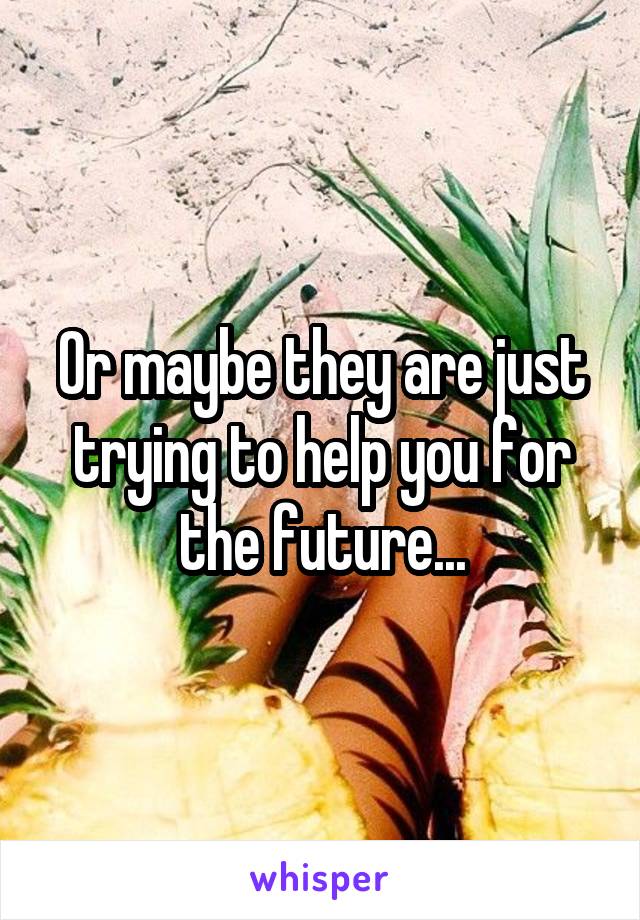 Or maybe they are just trying to help you for the future...