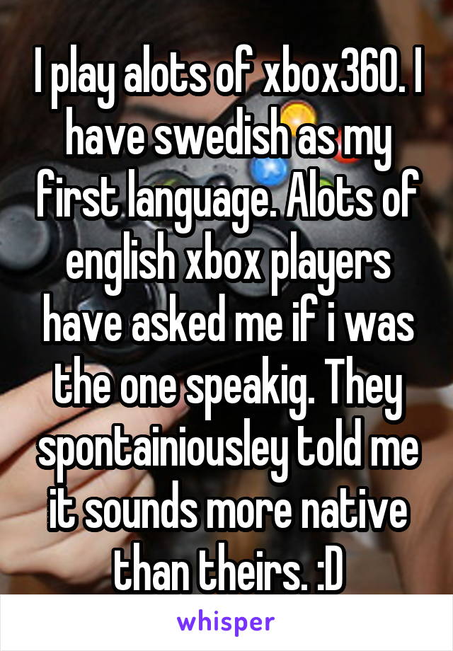 I play alots of xbox360. I have swedish as my first language. Alots of english xbox players have asked me if i was the one speakig. They spontainiousley told me it sounds more native than theirs. :D