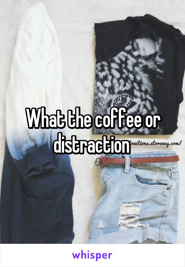 What the coffee or distraction 