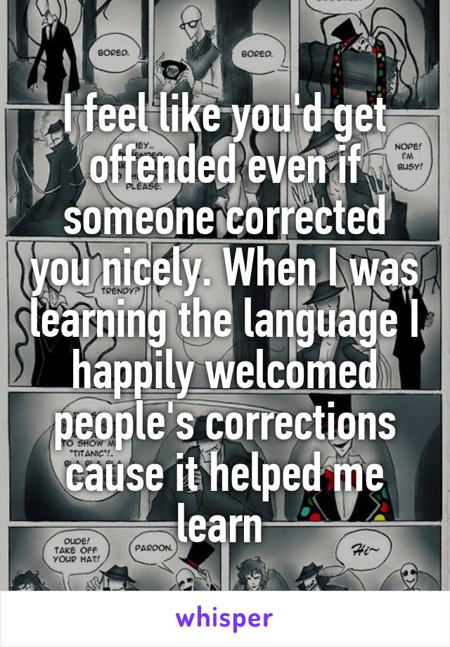 I feel like you'd get offended even if someone corrected you nicely. When I was learning the language I happily welcomed people's corrections cause it helped me learn 