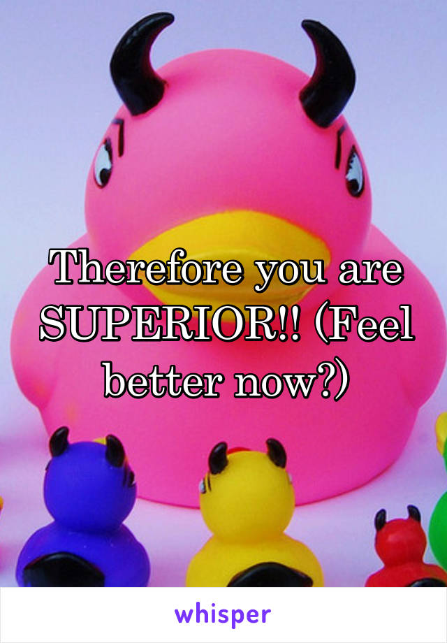 Therefore you are SUPERIOR!! (Feel better now?)