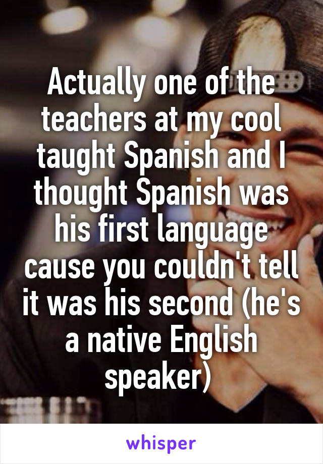 Actually one of the teachers at my cool taught Spanish and I thought Spanish was his first language cause you couldn't tell it was his second (he's a native English speaker) 