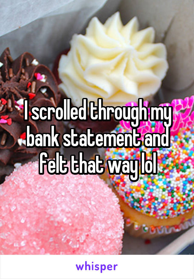 I scrolled through my bank statement and felt that way lol