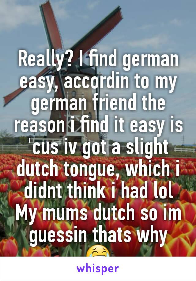 Really? I find german easy, accordin to my german friend the reason i find it easy is 'cus iv got a slight dutch tongue, which i didnt think i had lol
My mums dutch so im guessin thats why
😂