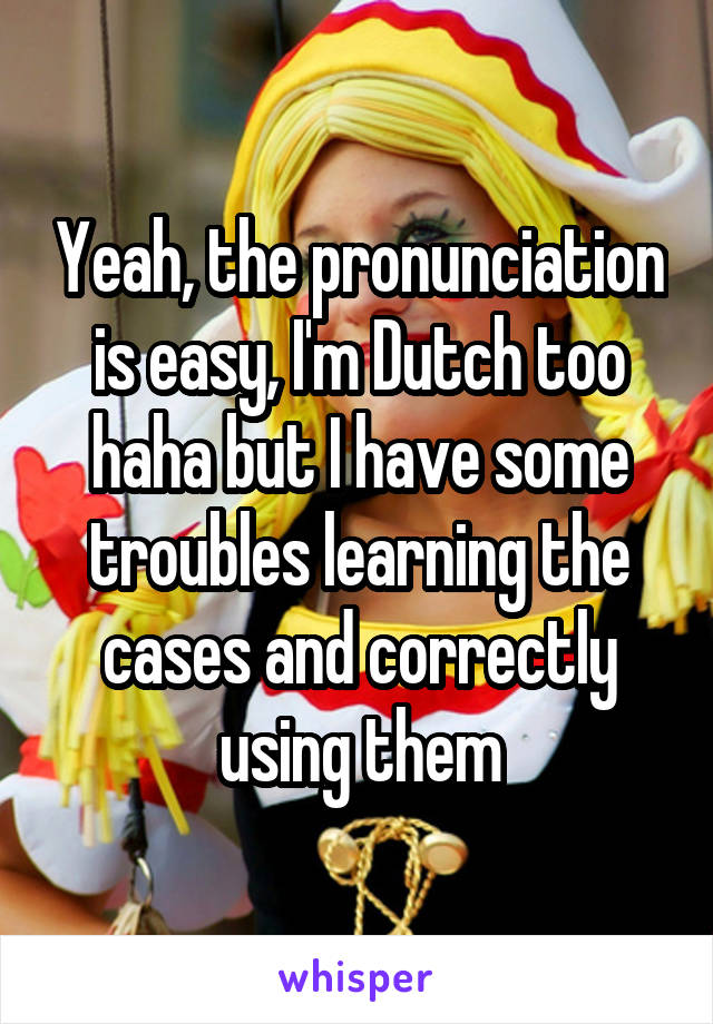 Yeah, the pronunciation is easy, I'm Dutch too haha but I have some troubles learning the cases and correctly using them