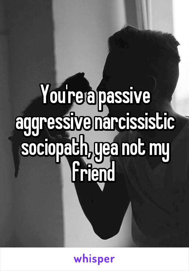 You're a passive aggressive narcissistic sociopath, yea not my friend 