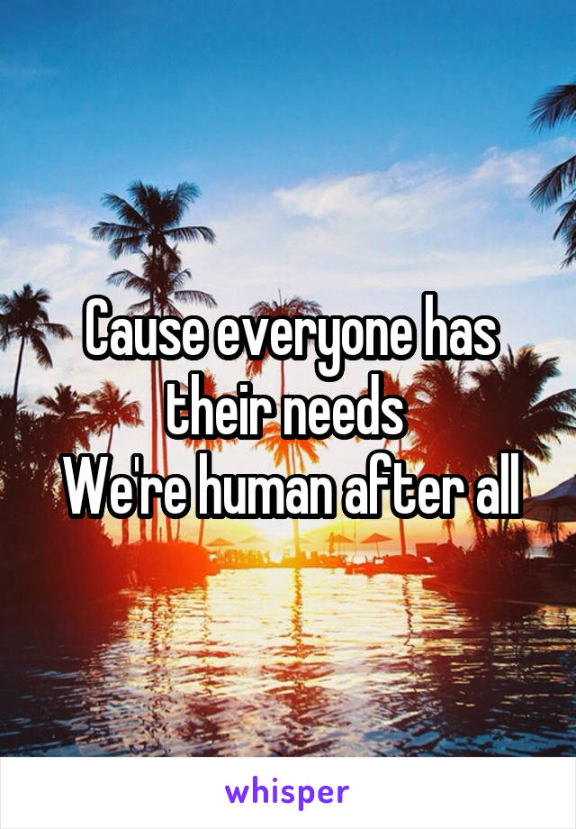 Cause everyone has their needs 
We're human after all