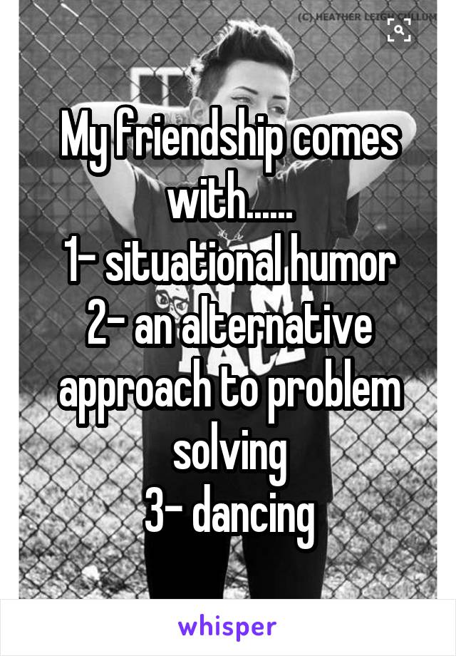 My friendship comes with......
1- situational humor
2- an alternative approach to problem solving
3- dancing