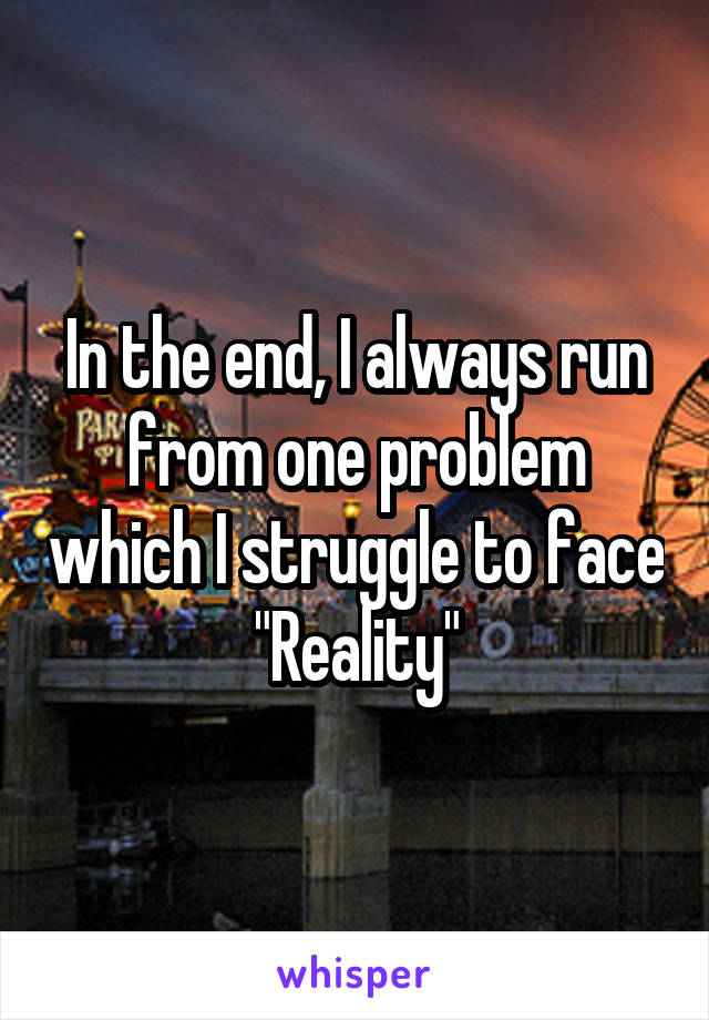 In the end, I always run from one problem which I struggle to face
"Reality"